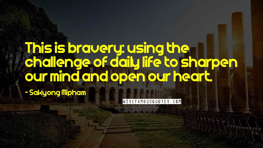 Sakyong Mipham Quotes: This is bravery: using the challenge of daily life to sharpen our mind and open our heart.