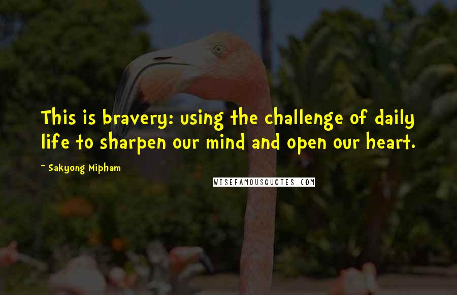 Sakyong Mipham Quotes: This is bravery: using the challenge of daily life to sharpen our mind and open our heart.
