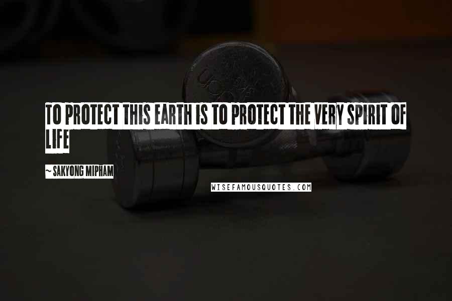 Sakyong Mipham Quotes: To protect this earth is to protect the very spirit of life