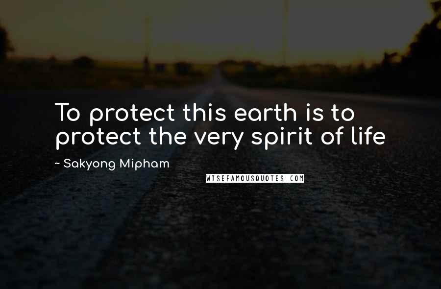 Sakyong Mipham Quotes: To protect this earth is to protect the very spirit of life