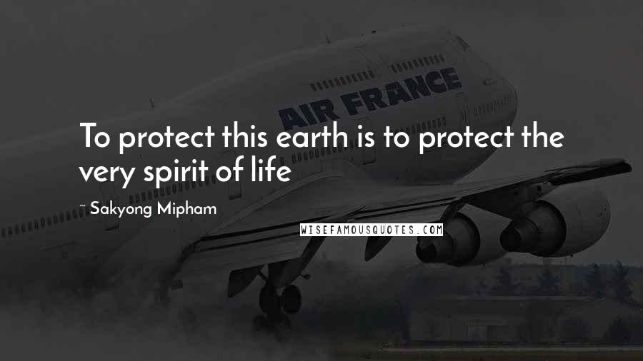 Sakyong Mipham Quotes: To protect this earth is to protect the very spirit of life