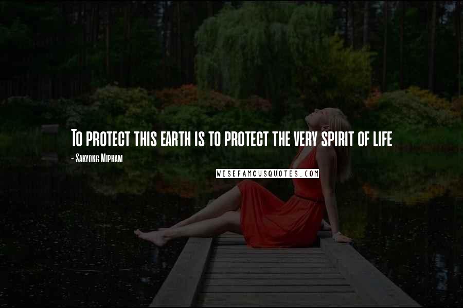 Sakyong Mipham Quotes: To protect this earth is to protect the very spirit of life