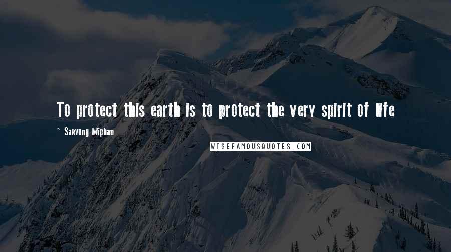 Sakyong Mipham Quotes: To protect this earth is to protect the very spirit of life