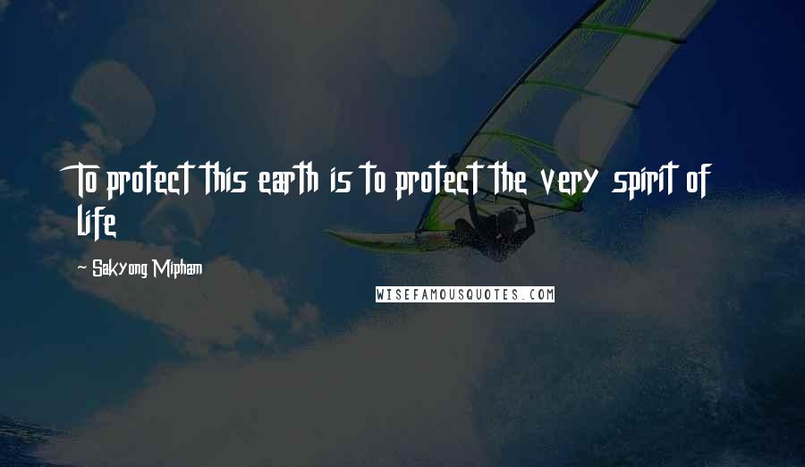 Sakyong Mipham Quotes: To protect this earth is to protect the very spirit of life