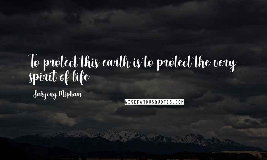 Sakyong Mipham Quotes: To protect this earth is to protect the very spirit of life