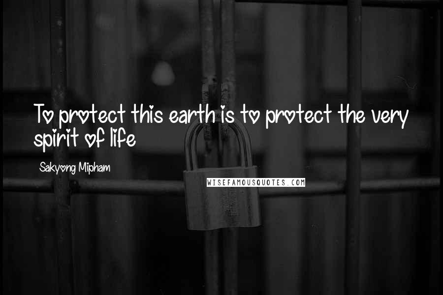 Sakyong Mipham Quotes: To protect this earth is to protect the very spirit of life