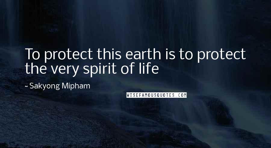 Sakyong Mipham Quotes: To protect this earth is to protect the very spirit of life
