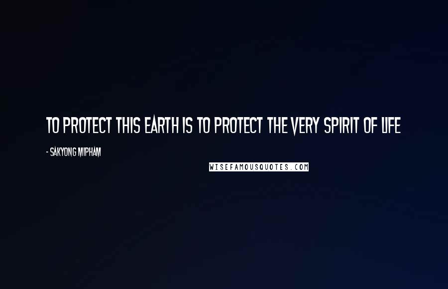 Sakyong Mipham Quotes: To protect this earth is to protect the very spirit of life