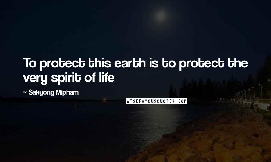 Sakyong Mipham Quotes: To protect this earth is to protect the very spirit of life