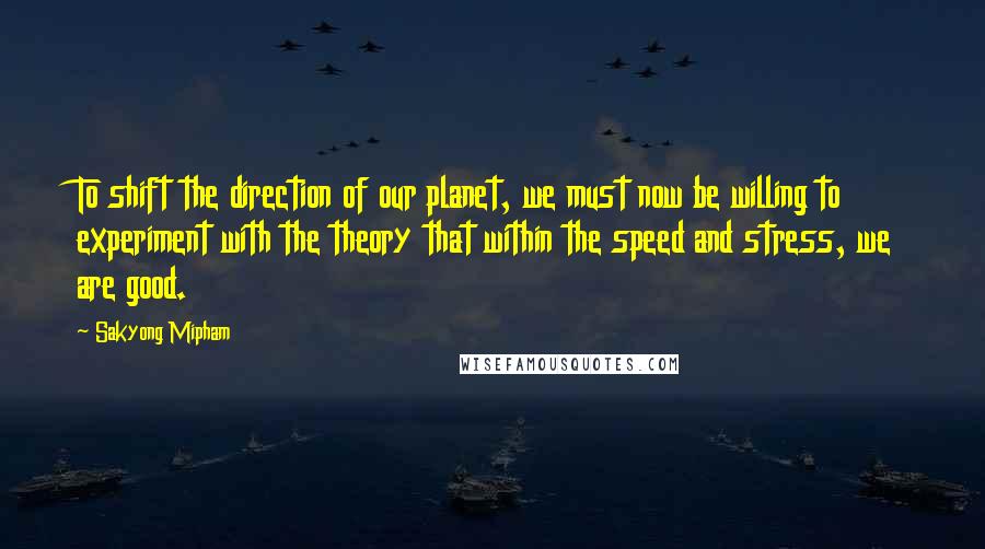 Sakyong Mipham Quotes: To shift the direction of our planet, we must now be willing to experiment with the theory that within the speed and stress, we are good.