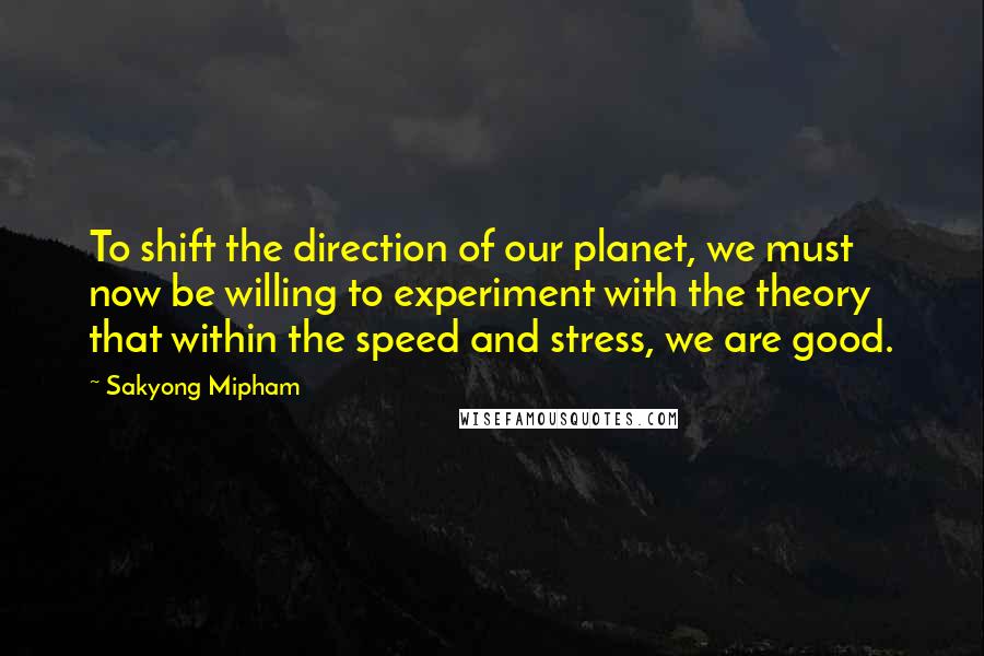 Sakyong Mipham Quotes: To shift the direction of our planet, we must now be willing to experiment with the theory that within the speed and stress, we are good.