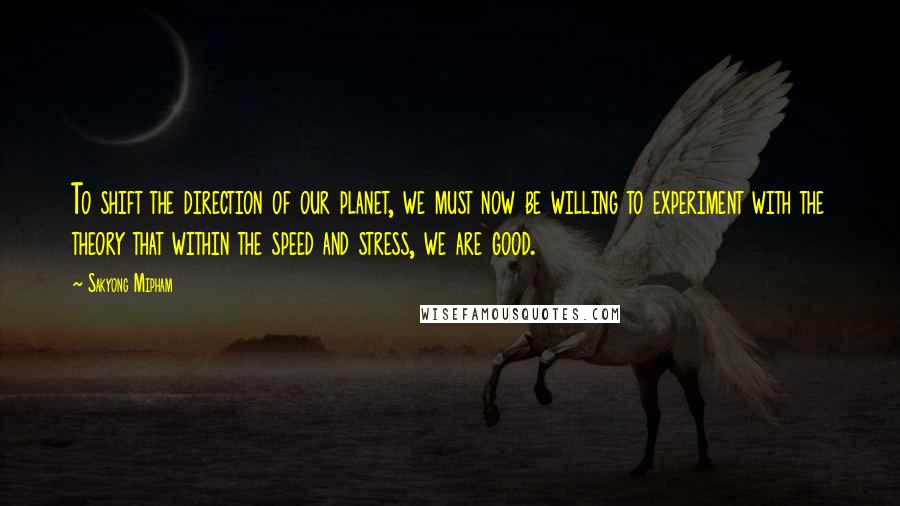 Sakyong Mipham Quotes: To shift the direction of our planet, we must now be willing to experiment with the theory that within the speed and stress, we are good.