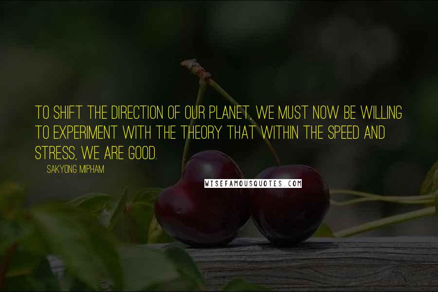 Sakyong Mipham Quotes: To shift the direction of our planet, we must now be willing to experiment with the theory that within the speed and stress, we are good.