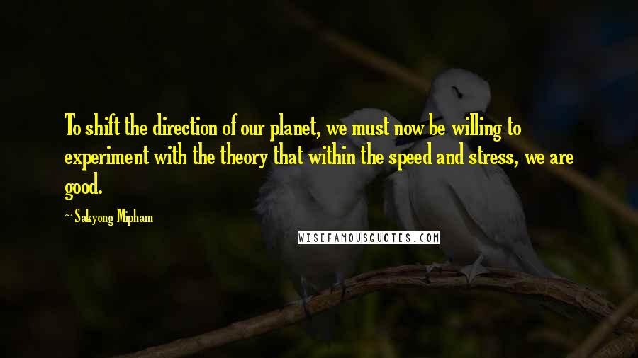 Sakyong Mipham Quotes: To shift the direction of our planet, we must now be willing to experiment with the theory that within the speed and stress, we are good.