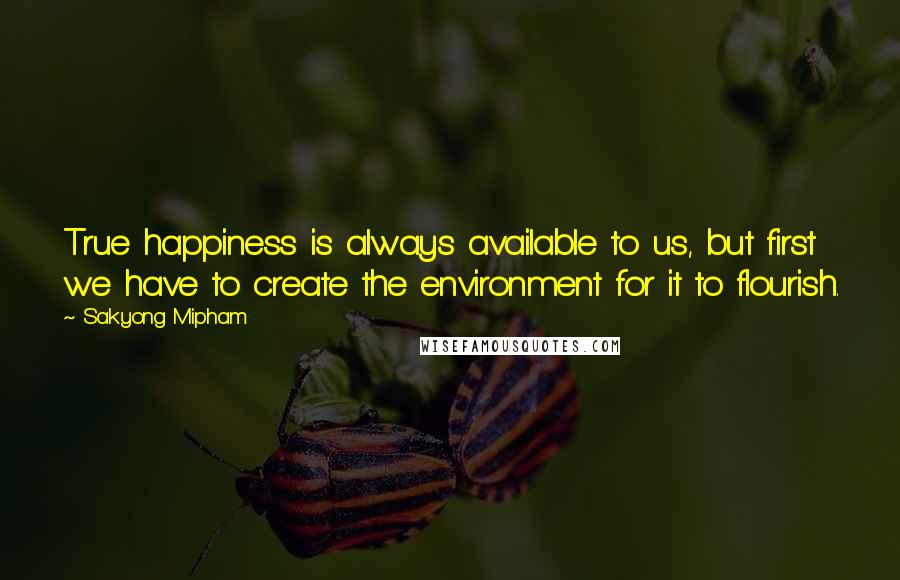 Sakyong Mipham Quotes: True happiness is always available to us, but first we have to create the environment for it to flourish.