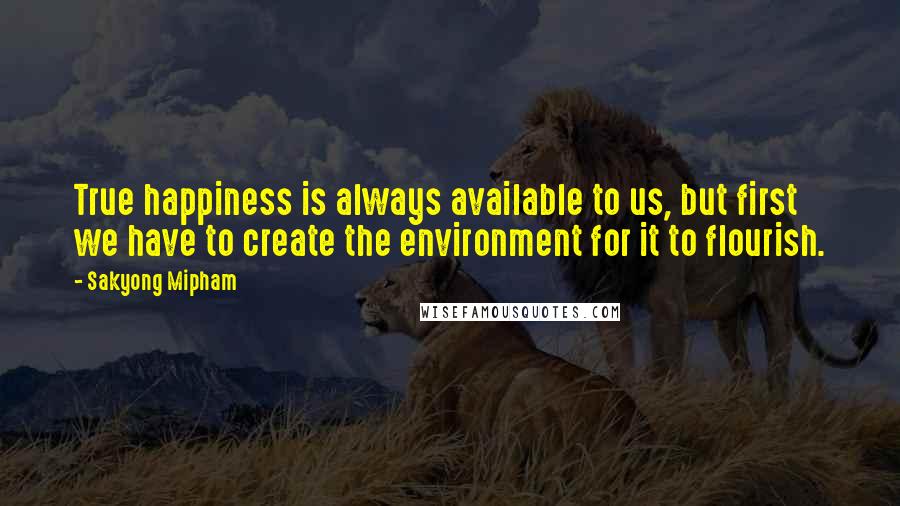 Sakyong Mipham Quotes: True happiness is always available to us, but first we have to create the environment for it to flourish.