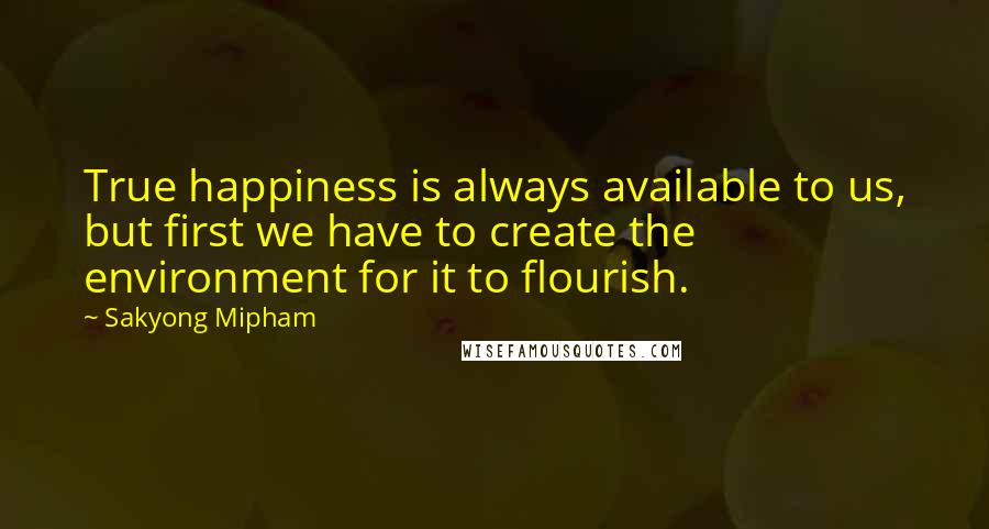 Sakyong Mipham Quotes: True happiness is always available to us, but first we have to create the environment for it to flourish.