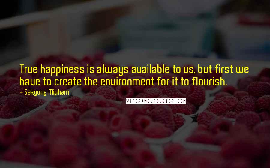 Sakyong Mipham Quotes: True happiness is always available to us, but first we have to create the environment for it to flourish.