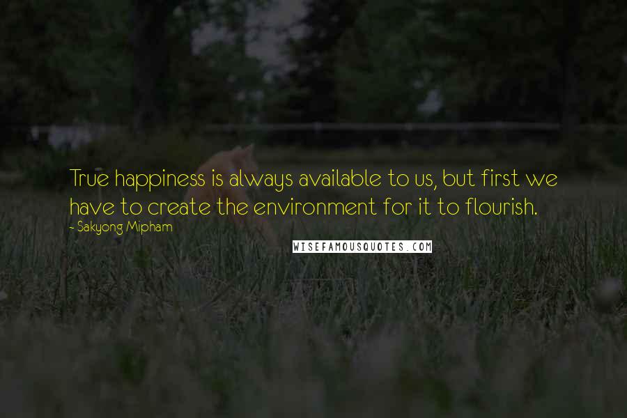 Sakyong Mipham Quotes: True happiness is always available to us, but first we have to create the environment for it to flourish.