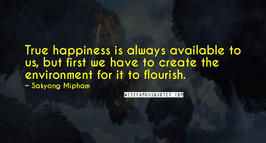 Sakyong Mipham Quotes: True happiness is always available to us, but first we have to create the environment for it to flourish.