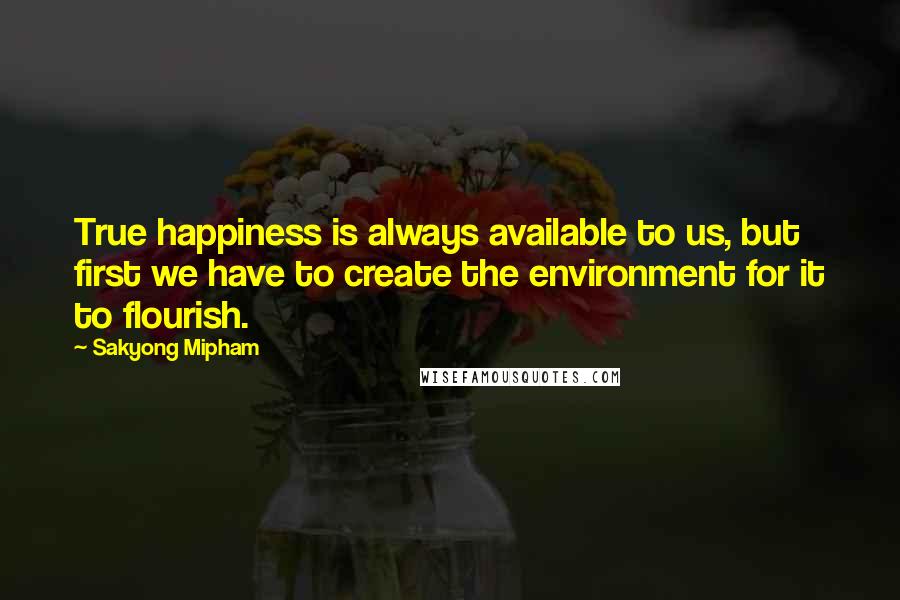 Sakyong Mipham Quotes: True happiness is always available to us, but first we have to create the environment for it to flourish.