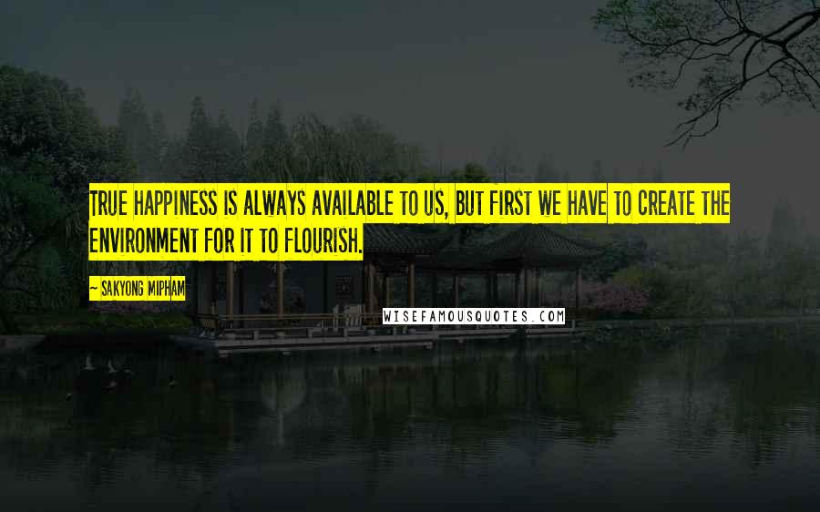 Sakyong Mipham Quotes: True happiness is always available to us, but first we have to create the environment for it to flourish.