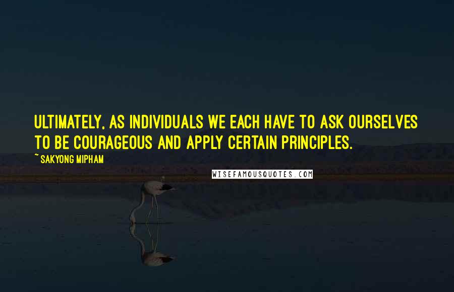 Sakyong Mipham Quotes: Ultimately, as individuals we each have to ask ourselves to be courageous and apply certain principles.