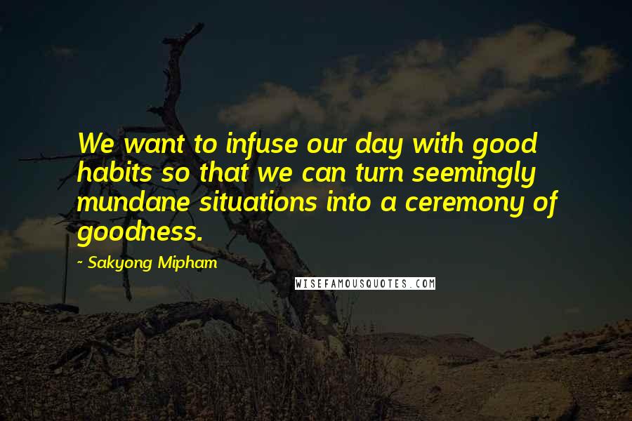 Sakyong Mipham Quotes: We want to infuse our day with good habits so that we can turn seemingly mundane situations into a ceremony of goodness.