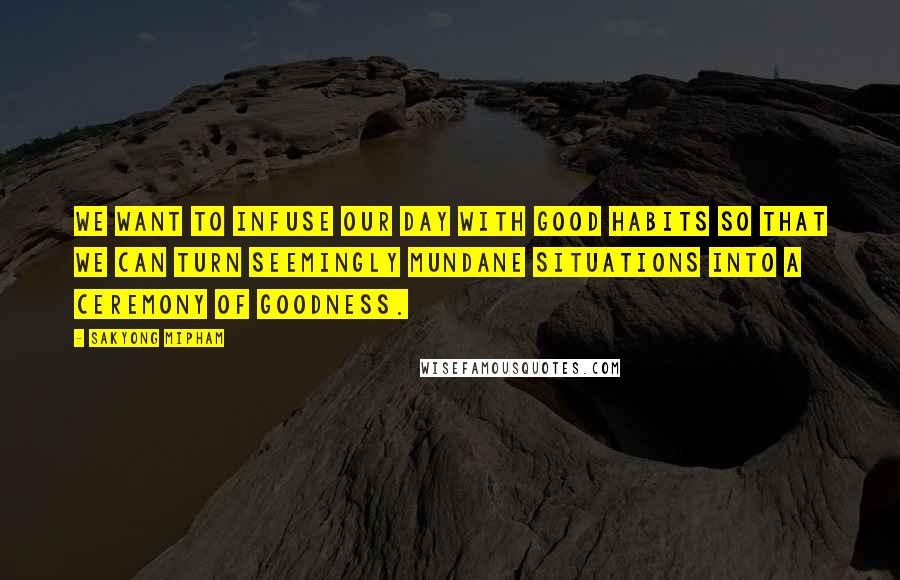 Sakyong Mipham Quotes: We want to infuse our day with good habits so that we can turn seemingly mundane situations into a ceremony of goodness.