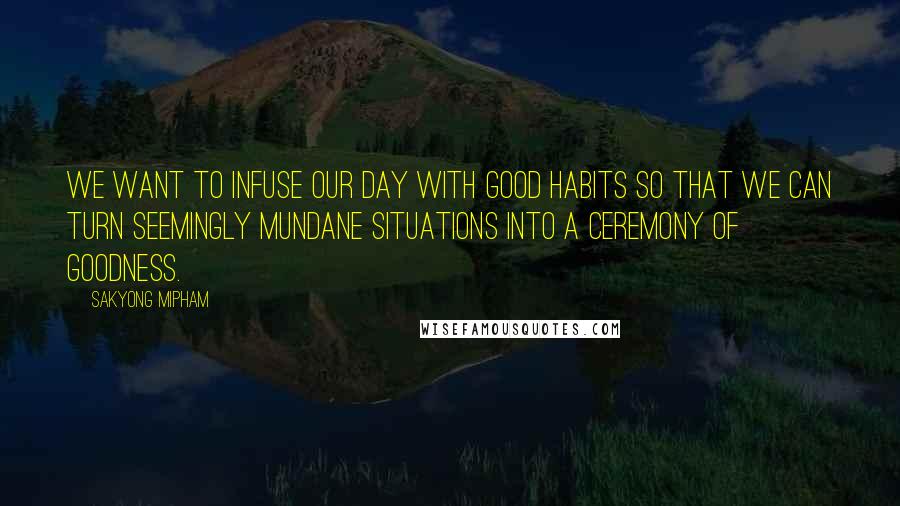 Sakyong Mipham Quotes: We want to infuse our day with good habits so that we can turn seemingly mundane situations into a ceremony of goodness.