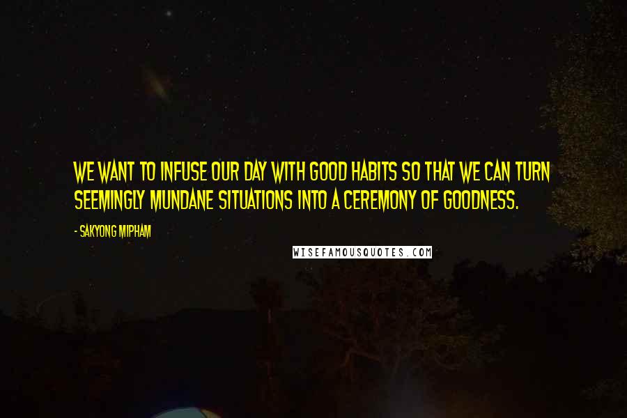 Sakyong Mipham Quotes: We want to infuse our day with good habits so that we can turn seemingly mundane situations into a ceremony of goodness.