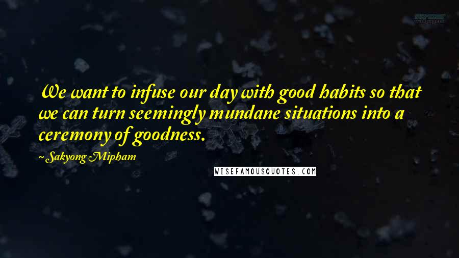 Sakyong Mipham Quotes: We want to infuse our day with good habits so that we can turn seemingly mundane situations into a ceremony of goodness.