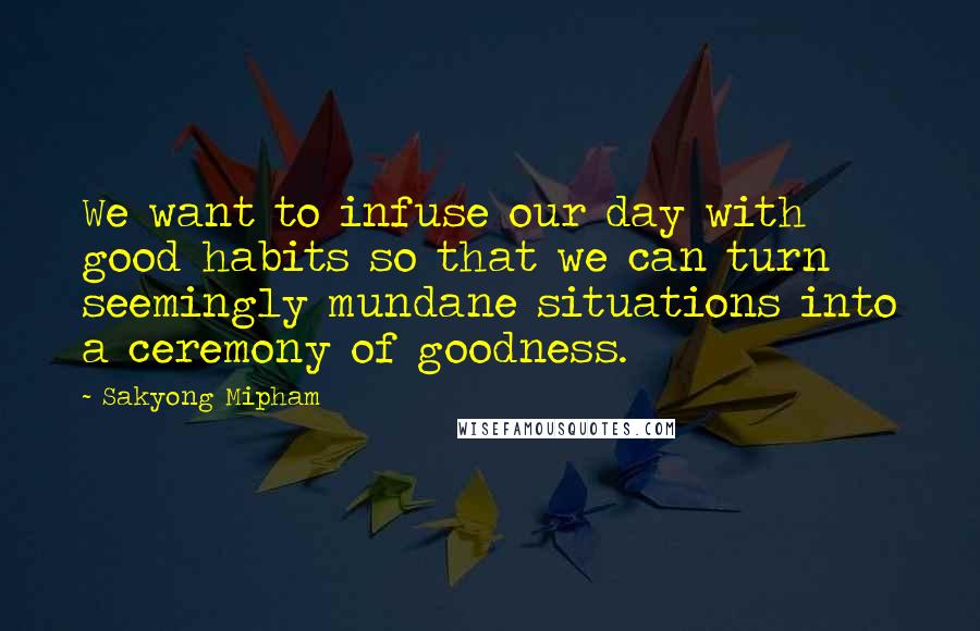 Sakyong Mipham Quotes: We want to infuse our day with good habits so that we can turn seemingly mundane situations into a ceremony of goodness.