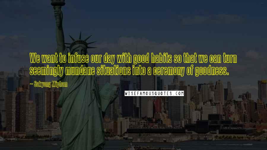 Sakyong Mipham Quotes: We want to infuse our day with good habits so that we can turn seemingly mundane situations into a ceremony of goodness.