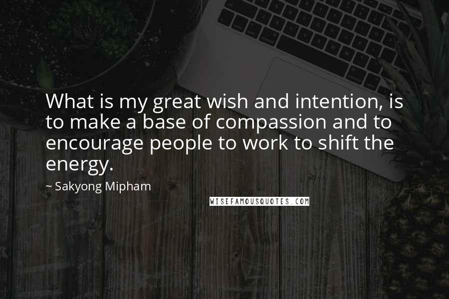 Sakyong Mipham Quotes: What is my great wish and intention, is to make a base of compassion and to encourage people to work to shift the energy.