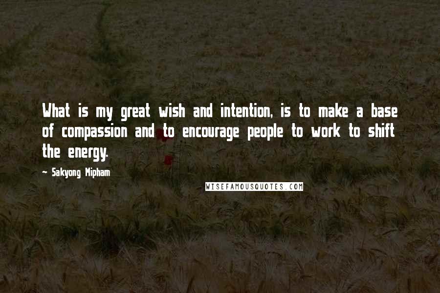 Sakyong Mipham Quotes: What is my great wish and intention, is to make a base of compassion and to encourage people to work to shift the energy.