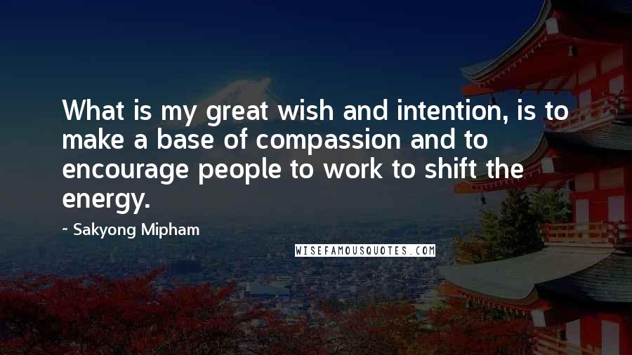 Sakyong Mipham Quotes: What is my great wish and intention, is to make a base of compassion and to encourage people to work to shift the energy.