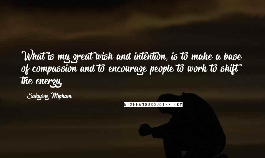Sakyong Mipham Quotes: What is my great wish and intention, is to make a base of compassion and to encourage people to work to shift the energy.