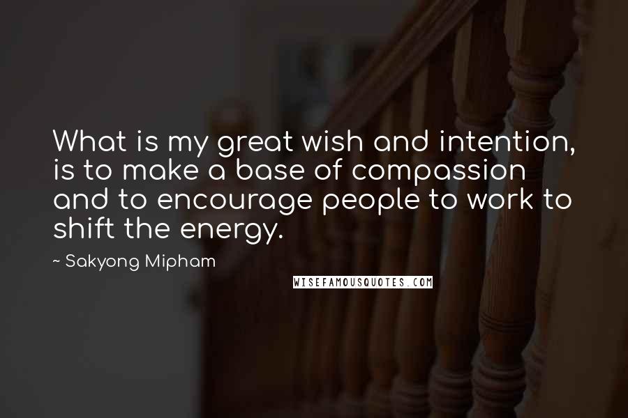 Sakyong Mipham Quotes: What is my great wish and intention, is to make a base of compassion and to encourage people to work to shift the energy.