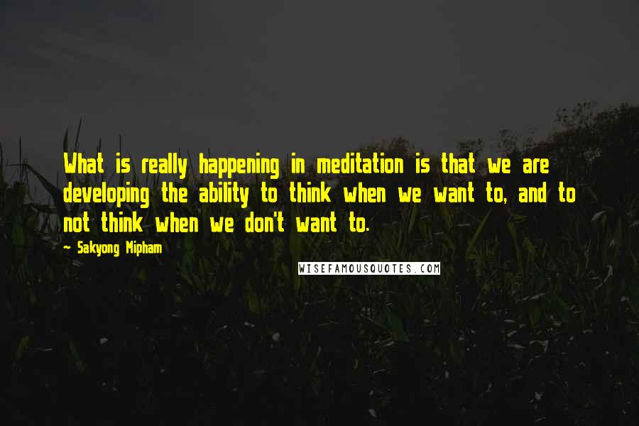 Sakyong Mipham Quotes: What is really happening in meditation is that we are developing the ability to think when we want to, and to not think when we don't want to.