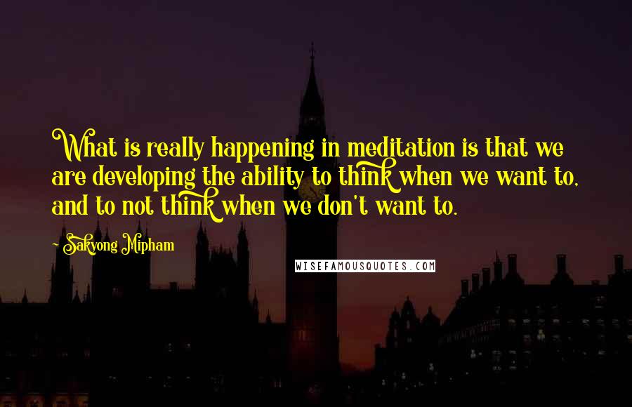 Sakyong Mipham Quotes: What is really happening in meditation is that we are developing the ability to think when we want to, and to not think when we don't want to.