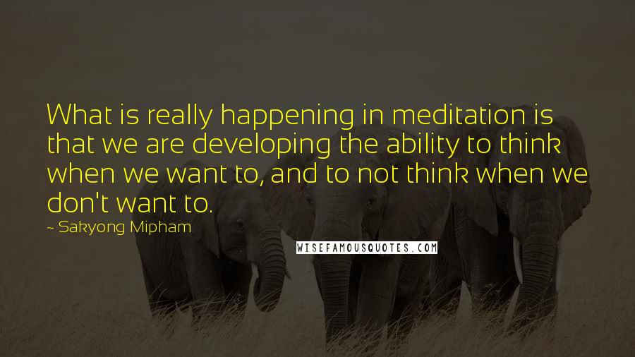 Sakyong Mipham Quotes: What is really happening in meditation is that we are developing the ability to think when we want to, and to not think when we don't want to.