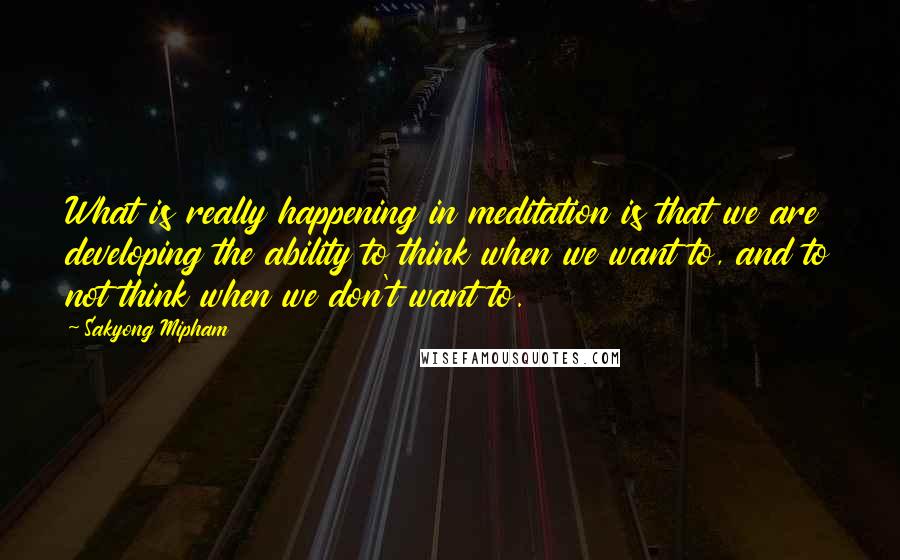 Sakyong Mipham Quotes: What is really happening in meditation is that we are developing the ability to think when we want to, and to not think when we don't want to.