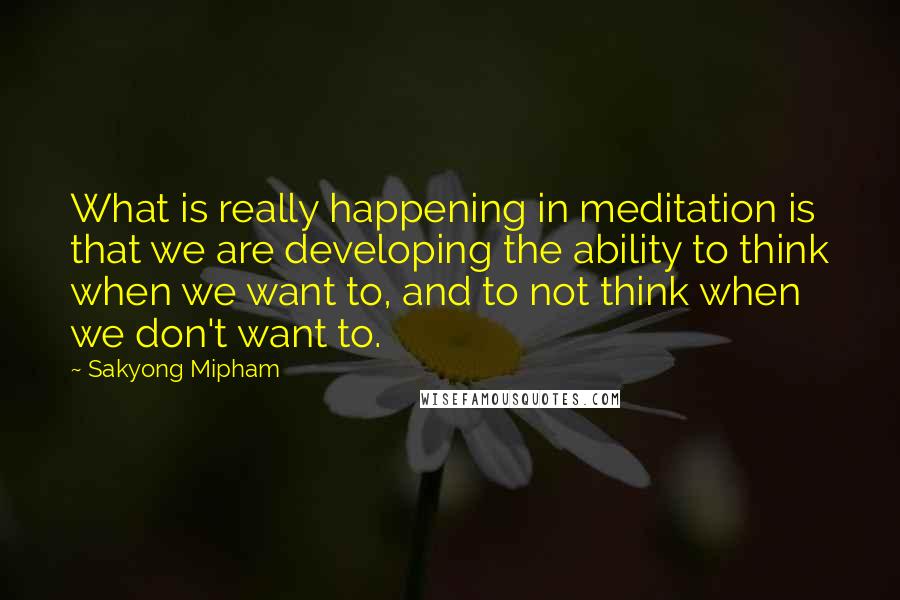 Sakyong Mipham Quotes: What is really happening in meditation is that we are developing the ability to think when we want to, and to not think when we don't want to.