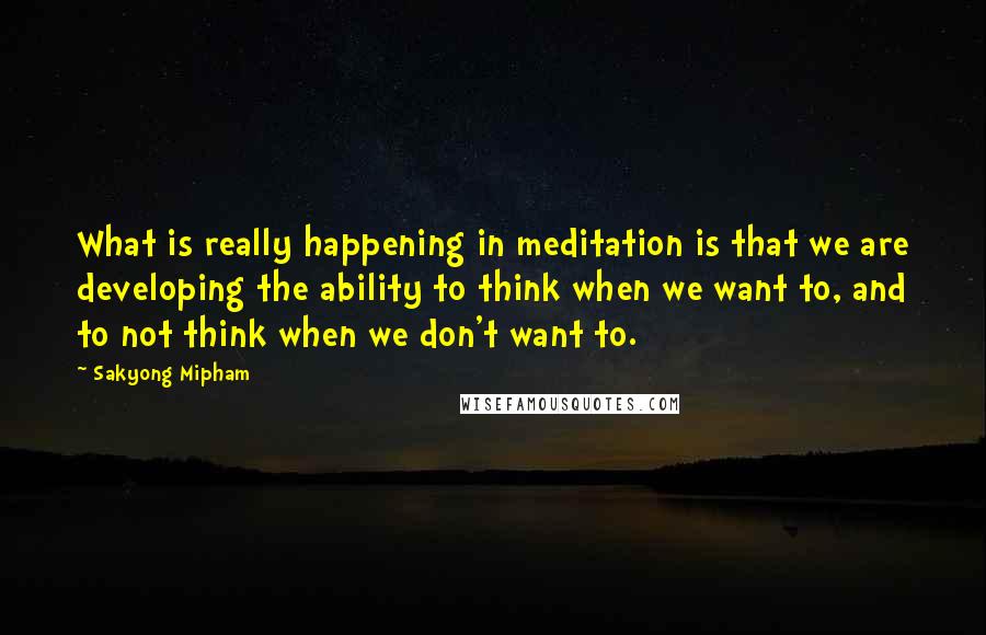 Sakyong Mipham Quotes: What is really happening in meditation is that we are developing the ability to think when we want to, and to not think when we don't want to.