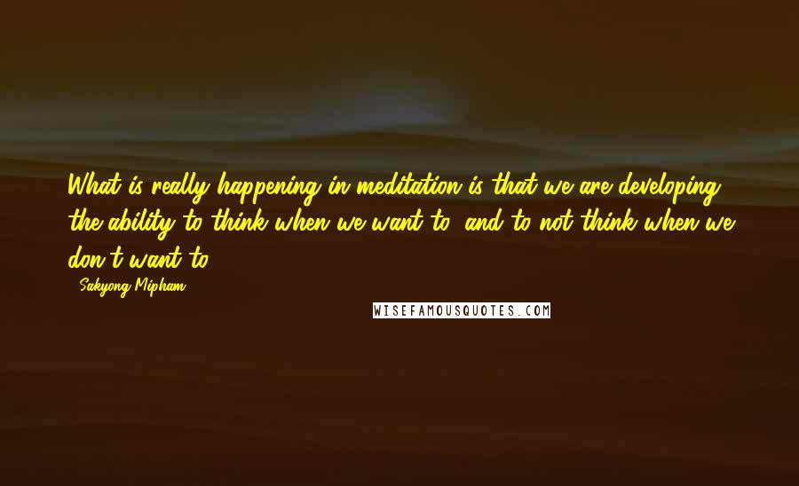 Sakyong Mipham Quotes: What is really happening in meditation is that we are developing the ability to think when we want to, and to not think when we don't want to.