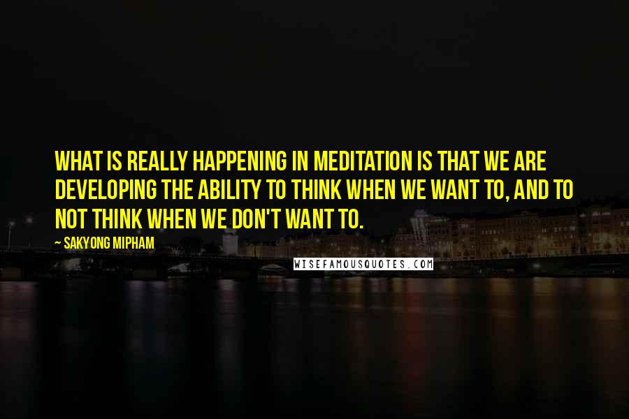 Sakyong Mipham Quotes: What is really happening in meditation is that we are developing the ability to think when we want to, and to not think when we don't want to.