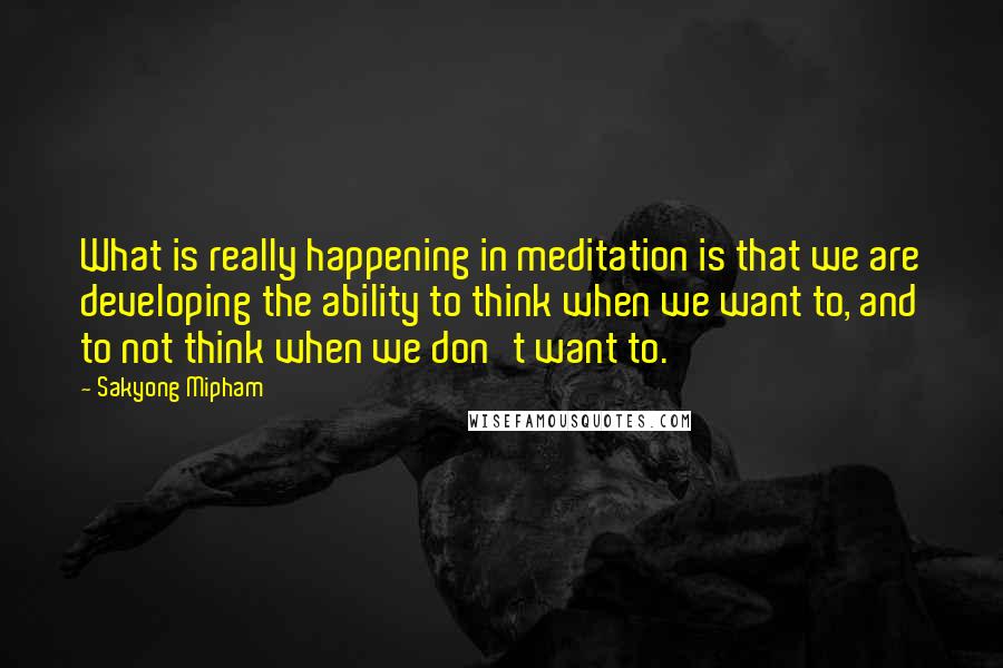 Sakyong Mipham Quotes: What is really happening in meditation is that we are developing the ability to think when we want to, and to not think when we don't want to.