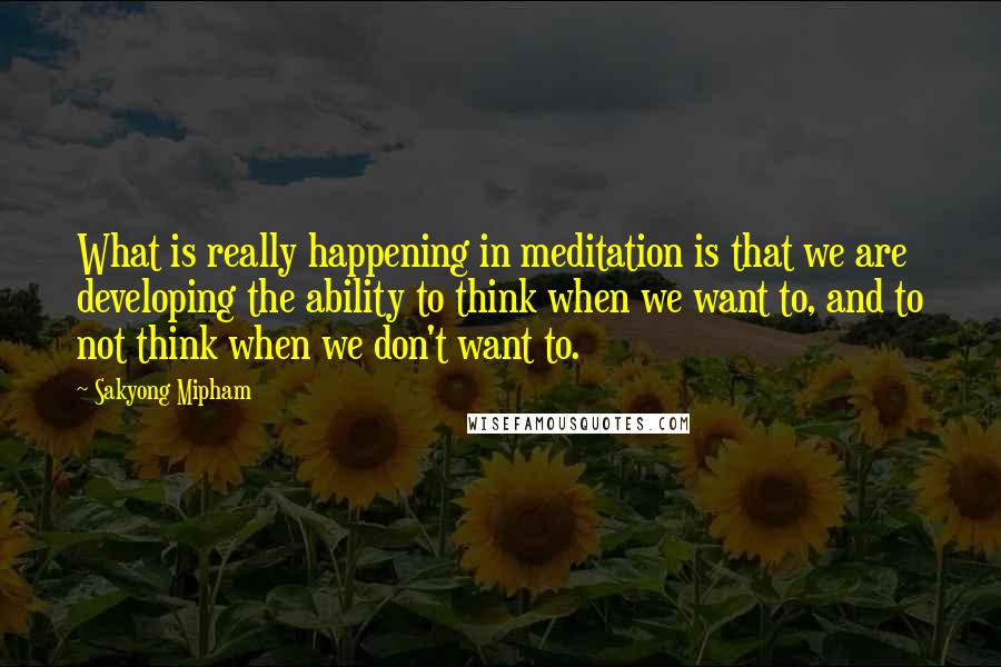 Sakyong Mipham Quotes: What is really happening in meditation is that we are developing the ability to think when we want to, and to not think when we don't want to.