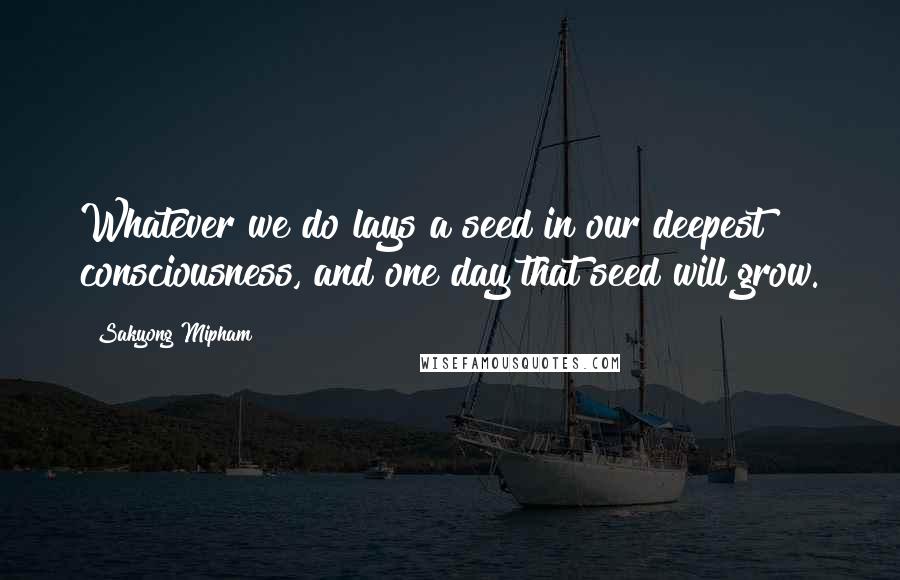 Sakyong Mipham Quotes: Whatever we do lays a seed in our deepest consciousness, and one day that seed will grow.